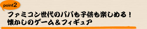 ファミコン世代のパパも子供も楽しめる！
懐かしのゲーム＆フィギュア