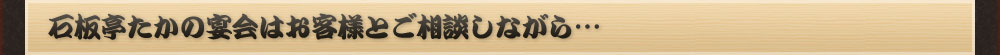 石板たかの宴会は
お客様とご相談しながら…